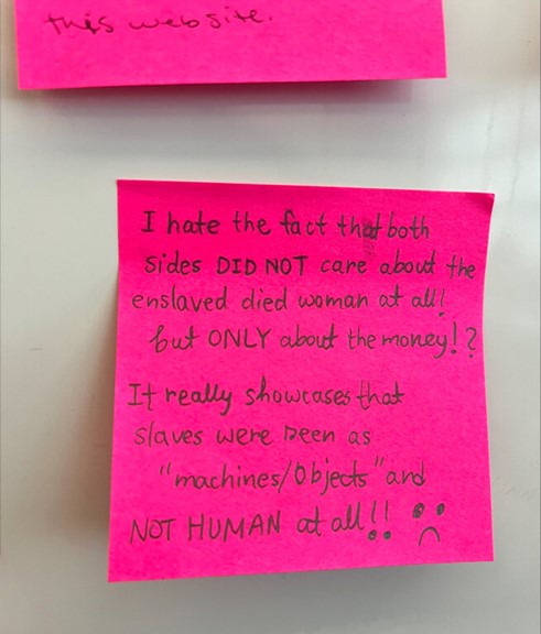 Post-it Note that reads - I hate the fact that both sides DID NOT care about the enslaved died woman at all! but ONLY about the money!? It really showcases that slaves were seen as 'machines/objects' and NOT HUMAN at all!! :(